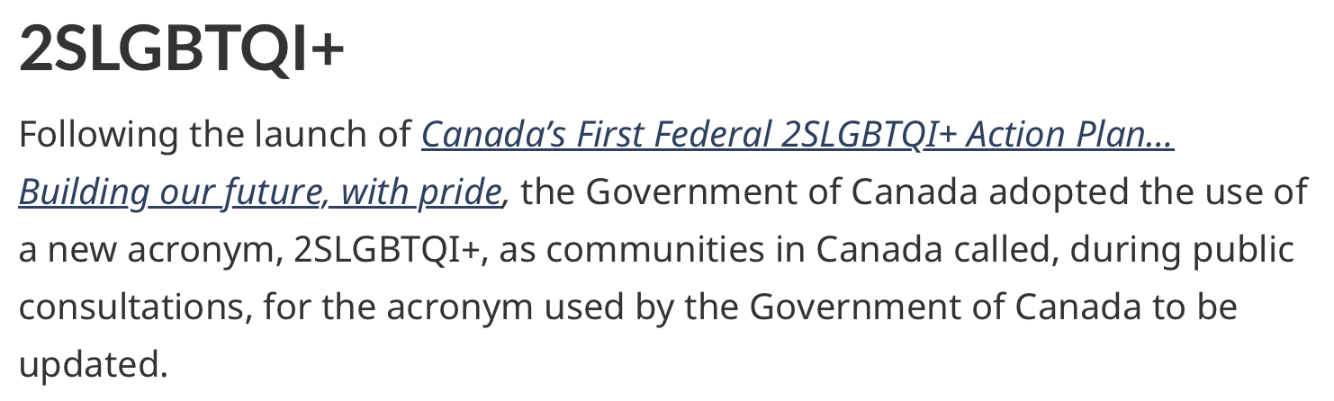 Text reading: 2SLGBTQI+. Following the launch of Canada’s First Federal 2SLGBTQI+ Action Plan… Building our future, with pride, the Government of Canada adopted the use of a new acronym, 2SLGBTQI+, as communities in Canada called, during public consultations, for the acronym used by the Government of Canada to be updated. This acronym represents Two-Spirit, lesbian, gay, bisexual, transgender, queer, intersex, and additional people who identify as part of sexual and gender diverse communities. The “2S” at the front recognizes Two-Spirit people as the first 2SLGBTQI+ communities. The “I” for intersex considers sex characteristics beyond sexual orientation, gender identity and gender expression. The “+” is inclusive of people who identify as part of sexual and gender diverse communities, who use additional terminologies.