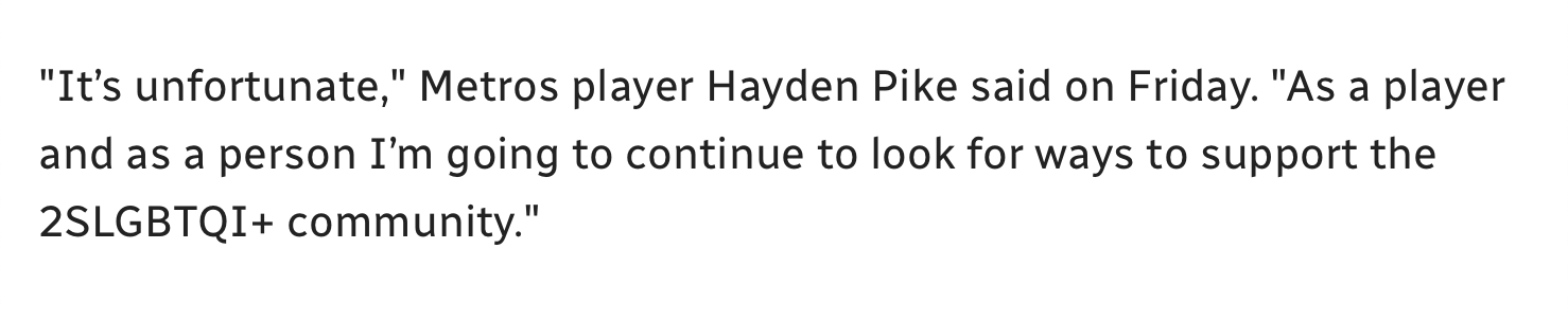 Text (in CBC font) reading: “It’s unfortunate,” Metros player Hayden Pike said on Friday. “As a player and as a person I’m going to continue to look for ways to support the 2SLGBTQI+ community.” [2SLGBTQI+ is highlighted.]