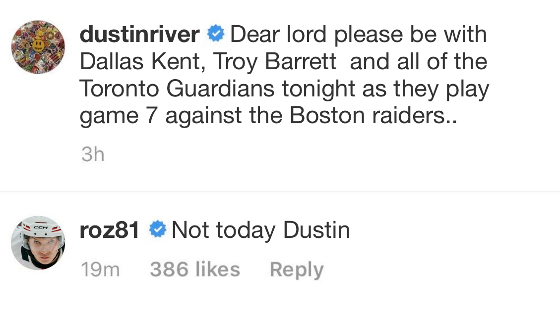 Instagram comment section. dustinriver says: ‘Dear lord please be with Dallas Kent, Troy Barrett	and all of the Toronto Guardians tonight as they play game 7 against the Boston raiders..’. ilyarozanov replies: ‘Not today Dustin!’